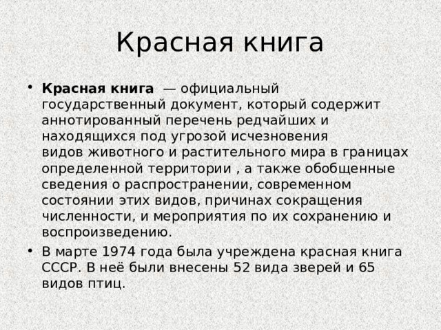 Красная книга Красная книга   — официальный государственный документ, который содержит аннотированный перечень редчайших и находящихся под угрозой исчезновения видов животного и растительного мира в границах определенной территории , а также обобщенные сведения о распространении, современном состоянии этих видов, причинах сокращения численности, и мероприятия по их сохранению и воспроизведению. В марте 1974 года была учреждена красная книга СССР. В неё были внесены 52 вида зверей и 65 видов птиц.  