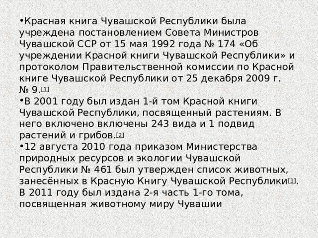 Красная книга Чувашской Республики была учреждена постановлением Совета Министров Чувашской ССР от 15 мая 1992 года № 174 «Об учреждении Красной книги Чувашской Республики» и протоколом Правительственной комиссии по Красной книге Чувашской Республики от 25 декабря 2009 г. № 9. [1] В 2001 году был издан 1-й том Красной книги Чувашской Республики, посвященный растениям. В него включено включены 243 вида и 1 подвид растений и грибов. [2] 12 августа 2010 года приказом Министерства природных ресурсов и экологии Чувашской Республики № 461 был утвержден список животных, занесённых в Красную Книгу Чувашской Республики [1] . В 2011 году был издана 2-я часть 1-го тома, посвященная животному миру Чувашии 