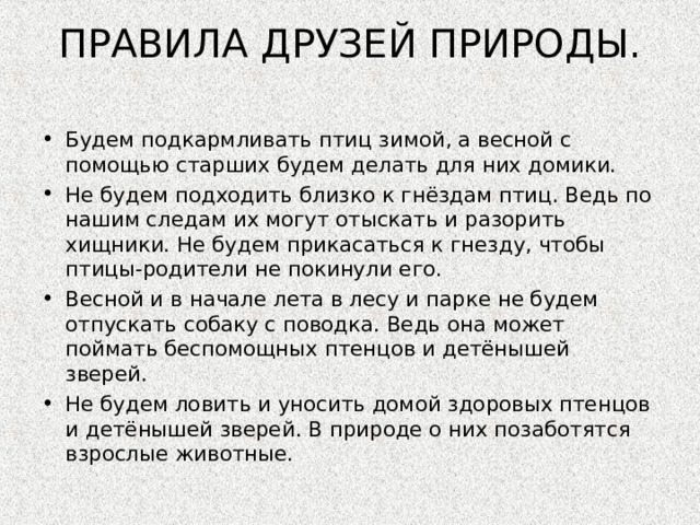   ПРАВИЛА ДРУЗЕЙ ПРИРОДЫ.      Будем подкармливать птиц зимой, а весной с помощью старших будем делать для них домики. Не будем подходить близко к гнёздам птиц. Ведь по нашим следам их могут отыскать и разорить хищники. Не будем прикасаться к гнезду, чтобы птицы-родители не покинули его. Весной и в начале лета в лесу и парке не будем отпускать собаку с поводка. Ведь она может поймать беспомощных птенцов и детёнышей зверей. Не будем ловить и уносить домой здоровых птенцов и детёнышей зверей. В природе о них позаботятся взрослые животные.  