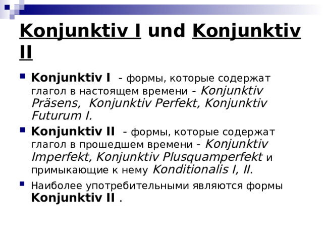 Konjunktiv I und Konjunktiv II Konjunktiv I - формы, которые содержат глагол в настоящем времени - Konjunktiv Pr ä sens , Konjunktiv Perfekt , Konjunktiv Futurum I . Konjunktiv II - формы, которые содержат глагол в прошедшем времени - Konjunktiv Imperfekt , Konjunktiv Plusquamperfekt  и примыкающие к нему  Konditionalis I , II . Наиболее употребительными являются формы  Konjunktiv II . 