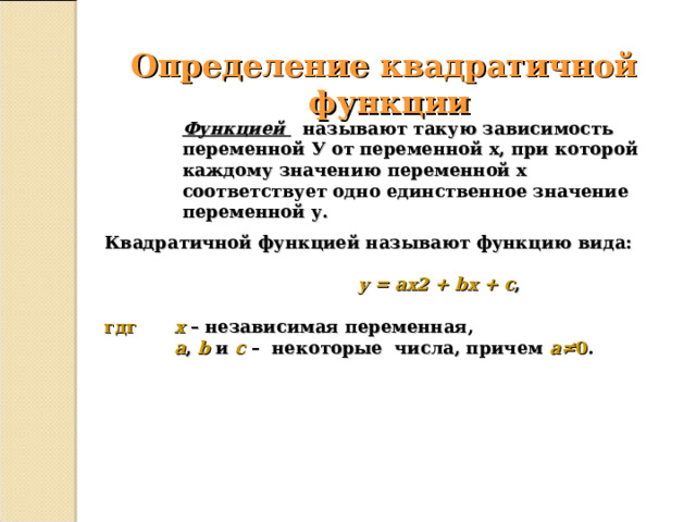 Определение квадратичной  функции Функцией  называют такую зависимость переменной У от переменной х, при которой каждому значению переменной х соответствует одно единственное значение переменной у. Квадратичной функцией называют функцию вида:   y = ax2 + bx + c ,  гдг  x  – независимая переменная,  a , b и c – некоторые числа, причем a≠ 0 .  