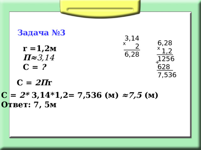 Задача №3 3,14  2 6,28 6,28  1,2 1256 628 7,536 х r =1,2м П≈ 3,14 С = ? х + С = 2П r С = 2*  3,14*1,2= 7,536 (м) ≈7,5 (м) Ответ: 7, 5м  