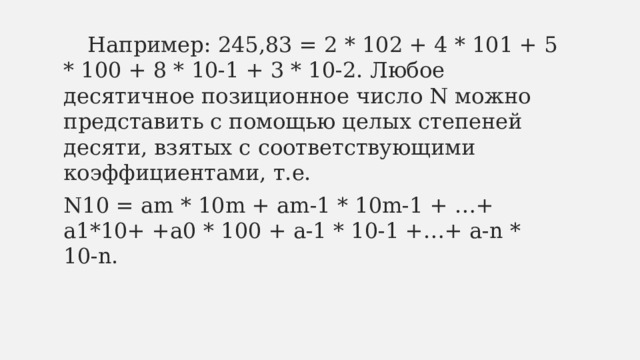  Например: 245,83 = 2 * 102 + 4 * 101 + 5 * 100 + 8 * 10-1 + 3 * 10-2. Любое десятичное позиционное число N можно представить с помощью целых степеней десяти, взятых с соответствующими коэффициентами, т.е. N10 = am * 10m + am-1 * 10m-1 + …+ a1*10+ +a0 * 100 + a-1 * 10-1 +…+ a-n * 10-n. 