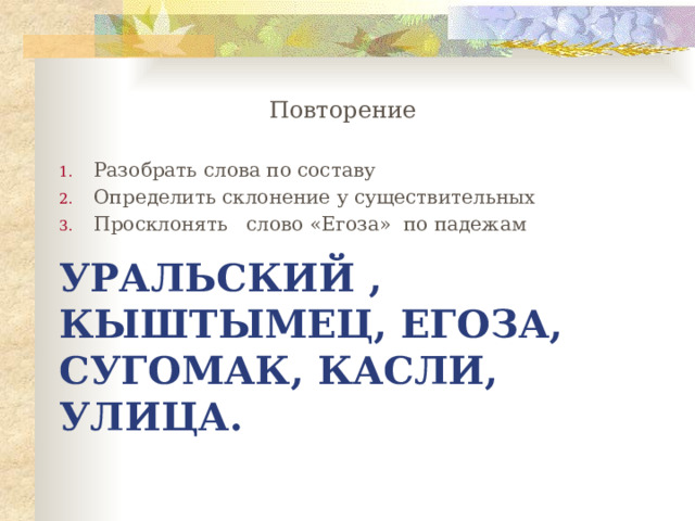 Повторение Разобрать слова по составу Определить склонение у существительных Просклонять слово «Егоза» по падежам Уральский , кыштымец, Егоза, сугомак, касли, улица. 