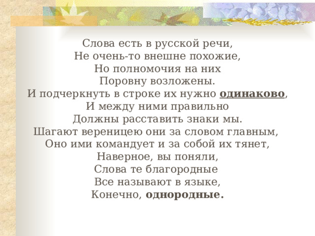 Слова есть в русской речи, Не очень-то внешне похожие, Но полномочия на них Поровну возложены. И подчеркнуть в строке их нужно одинаково , И между ними правильно Должны расставить знаки мы. Шагают вереницею они за словом главным, Оно ими командует и за собой их тянет, Наверное, вы поняли, Слова те благородные Все называют в языке, Конечно, однородные. 