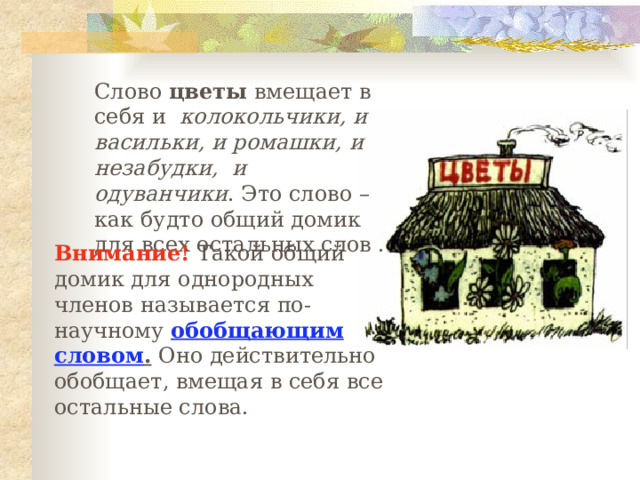 Слово цветы вмещает в себя и колокольчики, и васильки, и ромашки, и незабудки, и одуванчики . Это слово – как будто общий домик для всех остальных слов . Внимание! Такой общий домик для однородных членов называется по-научному обобщающим словом . Оно действительно обобщает, вмещая в себя все остальные слова. 