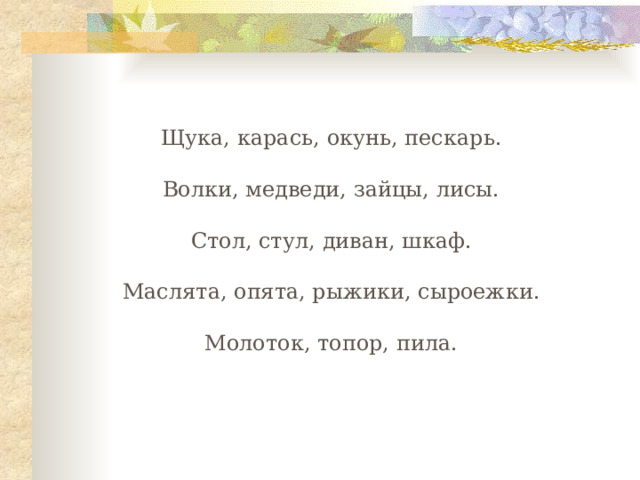 Щука, карась, окунь, пескарь. Волки, медведи, зайцы, лисы. Стол, стул, диван, шкаф. Маслята, опята, рыжики, сыроежки. Молоток, топор, пила. 