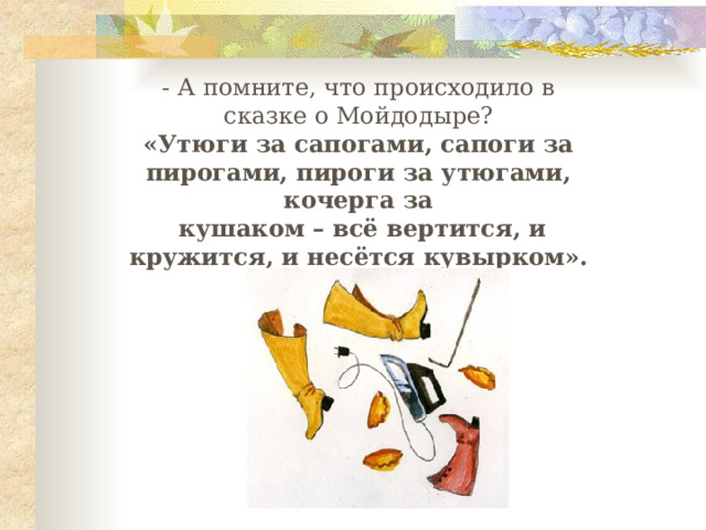 - А помните, что происходило в сказке о Мойдодыре? «Утюги за сапогами, сапоги за пирогами, пироги за утюгами, кочерга за  кушаком – всё вертится, и кружится, и несётся кувырком». 