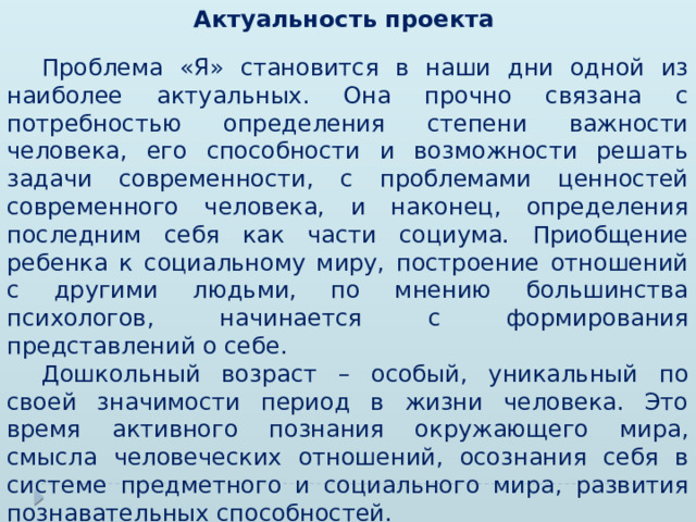 Актуальность проекта   Проблема «Я» становится в наши дни одной из наиболее актуальных. Она прочно связана с потребностью определения степени важности человека, его способности и возможности решать задачи современности, с проблемами ценностей современного человека, и наконец, определения последним себя как части социума. Приобщение ребенка к социальному миру, построение отношений с другими людьми, по мнению большинства психологов, начинается с формирования представлений о себе.  Дошкольный возраст – особый, уникальный по своей значимости период в жизни человека. Это время активного познания окружающего мира, смысла человеческих отношений, осознания себя в системе предметного и социального мира, развития познавательных способностей. 