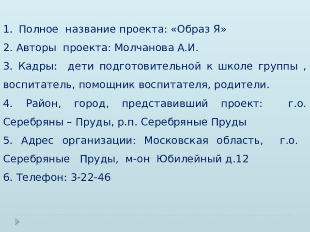 Полное название проекта: «Образ Я» 2. Авторы проекта: Молчанова А.И. 3. Кадры: дети подготовительной к школе группы , воспитатель, помощник воспитателя, родители. 4. Район, город, представивший проект: г.о. Серебряны – Пруды, р.п. Серебряные Пруды 5. Адрес организации: Московская область, г.о. Серебряные Пруды, м-он Юбилейный д.12 6. Телефон: 3-22-46 