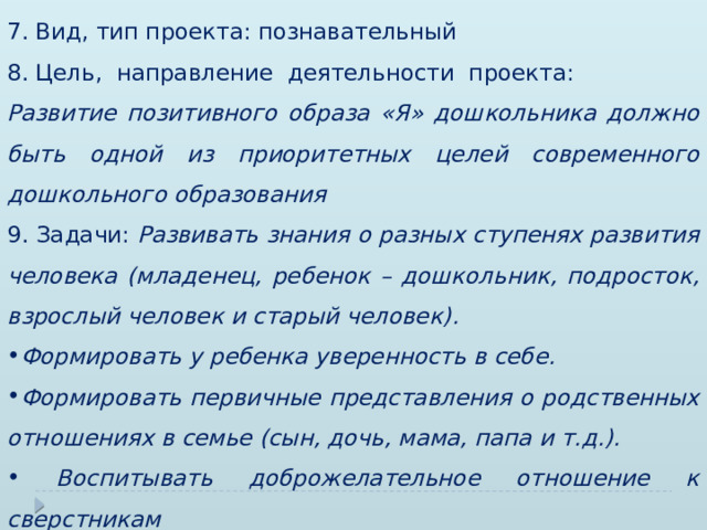 7. Вид, тип проекта: познавательный 8. Цель, направление деятельности проекта: Развитие позитивного образа «Я» дошкольника должно быть одной из приоритетных целей современного дошкольного образования 9. Задачи: Развивать знания о разных ступенях развития человека (младенец, ребенок – дошкольник, подросток, взрослый человек и старый человек). Формировать у ребенка уверенность в себе. Формировать первичные представления о родственных отношениях в семье (сын, дочь, мама, папа и т.д.).  Воспитывать доброжелательное отношение к сверстникам 