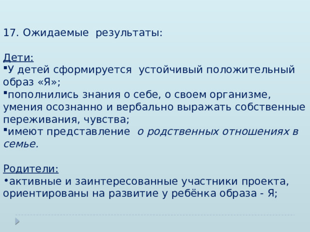 17. Ожидаемые результаты: Дети:  У детей сформируется устойчивый положительный образ «Я»; пополнились знания о себе, о своем организме, умения осознанно и вербально выражать собственные переживания, чувства; имеют представление о родственных отношениях в семье.  Родители:  активные и заинтересованные участники проекта, ориентированы на развитие у ребёнка образа - Я; 