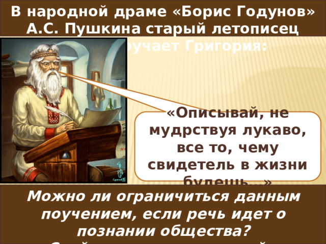 В народной драме «Борис Годунов» А.С. Пушкина старый летописец Пимен поучает Григория:  «Описывай, не мудрствуя лукаво, все то, чему свидетель в жизни будешь…» Можно ли ограничиться данным поучением, если речь идет о познании общества?  Свой ответ аргументируйте  