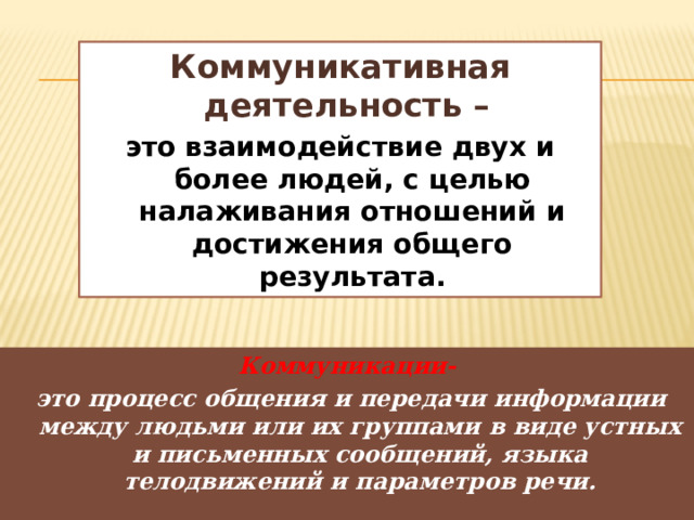 Коммуникативная деятельность – это взаимодействие двух и более людей, с целью налаживания отношений и достижения общего результата. Коммуникации-  это процесс общения и передачи информации между людьми или их группами в виде устных и письменных сообщений, языка телодвижений и параметров речи. 