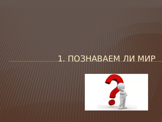 1. Познаваем ли мир 