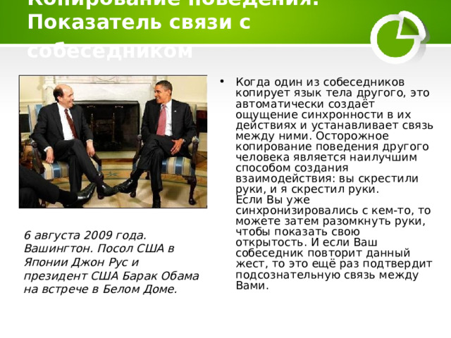 Копирование поведения. Показатель связи с собеседником  Когда один из собеседников копирует язык тела другого, это автоматически создаёт ощущение синхронности в их действиях и устанавливает связь между ними. Осторожное копирование поведения другого человека является наилучшим способом создания взаимодействия: вы скрестили руки, и я скрестил руки.  Если Вы уже синхронизировались с кем-то, то можете затем разомкнуть руки, чтобы показать свою открытость. И если Ваш собеседник повторит данный жест, то это ещё раз подтвердит подсознательную связь между Вами.     6 августа 2009 года. Вашингтон. Посол США в Японии Джон Рус и президент США Барак Обама на встрече в Белом Доме. 