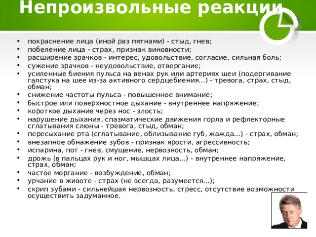  Непроизвольные реакции    покраснение лица (иной раз пятнами) - стыд, гнев; побеление лица - страх, признак виновности; расширение зрачков - интерес, удовольствие, согласие, сильная боль; сужение зрачков - неудовольствие, отвергание; усиленные биения пульса на венах рук или артериях шеи (подергивание галстука на шее из-за активного сердцебиения...) - тревога, страх, стыд, обман; снижение частоты пульса - повышенное внимание; быстрое или поверхностное дыхание - внутреннее напряжение; короткое дыхание через нос - злость; нарушение дыхания, спазматические движения горла и рефлекторные сглатывания слюны - тревога, стыд, обман; пересыхание рта (сглатывание, облизывание губ, жажда...) - страх, обман; внезапное обнажение зубов - признак ярости, агрессивность; испарина, пот - гнев, смущение, нервозность, обман; дрожь (в пальцах рук и ног, мышцах лица...) - внутреннее напряжение, страх, обман; частое моргание - возбуждение, обман; урчание в животе - страх (не всегда, разумеется...); скрип зубами - сильнейшая нервозность, стресс, отсутствие возможности осуществить задуманное.  