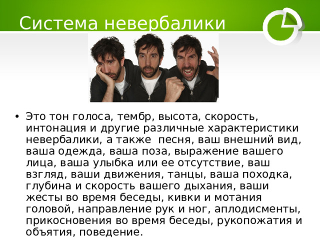 Система невербалики Это тон голоса, тембр, высота, скорость, интонация и другие различные характеристики невербалики, а также песня, ваш внешний вид, ваша одежда, ваша поза, выражение вашего лица, ваша улыбка или ее отсутствие, ваш взгляд, ваши движения, танцы, ваша походка, глубина и скорость вашего дыхания, ваши жесты во время беседы, кивки и мотания головой, направление рук и ног, аплодисменты, прикосновения во время беседы, рукопожатия и объятия, поведение.    