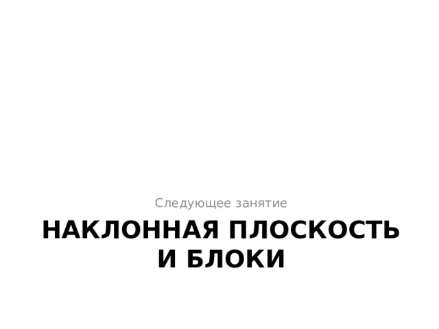 Следующее занятие НАКЛОННАЯ ПЛОСКОСТЬ И БЛОКИ 