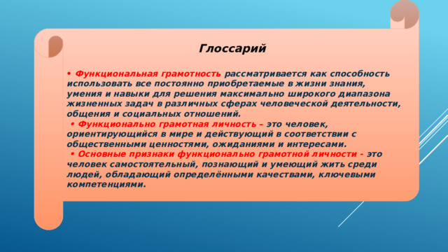 Глоссарий  •  Функциональная грамотность рассматривается как способность использовать все постоянно приобретаемые в жизни знания, умения и навыки для решения максимально широкого диапазона жизненных задач в различных сферах человеческой деятельности, общения и социальных отношений. • Функционально грамотная личность – это человек, ориентирующийся в мире и действующий в соответствии с общественными ценностями, ожиданиями и интересами. • Основные признаки функционально грамотной личности - это человек самостоятельный, познающий и умеющий жить среди людей, обладающий определёнными качествами, ключевыми компетенциями. 