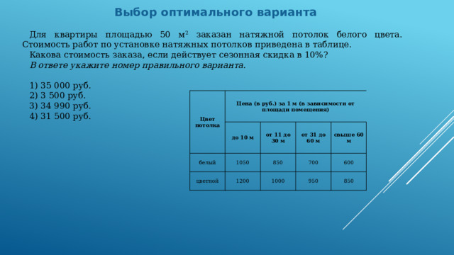 Выбор оптимального варианта Для квартиры площадью 50 м 2 заказан натяжной потолок белого цвета. Стоимость работ по установке натяжных потолков приведена в таблице. Какова стоимость заказа, если действует сезонная скидка в 10%? В ответе укажите номер правильного варианта.   1) 35 000 руб. 2) 3 500 руб. 3) 34 990 руб. 4) 31 500 руб. Цвет потолка Цена (в руб.) за 1 м (в зависимости от площади помещения) белый до 10 м 1050 цветной от 11 до 30 м 1200 850 от 31 до 60 м 700 свыше 60 м 1000 950 600 850 