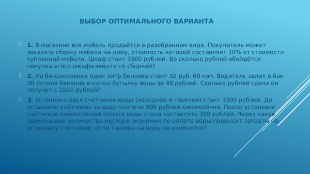 Выбор оптимального варианта 1. В магазине вся мебель продаётся в разобранном виде. Покупатель может заказать сборку мебели на дому, стоимость которой составляет 10% от стоимости купленной мебели. Шкаф стоит 3300 рублей. Во сколько рублей обойдётся покупка этого шкафа вместе со сборкой? 2. На бензоколонке один литр бензина стоит 32 руб. 60 коп. Водитель залил в бак 30 литров бензина и купил бутылку воды за 48 рублей. Сколько рублей сдачи он получит с 1500 рублей? 3. Установка двух счётчиков воды (холодной и горячей) стоит 3300 рублей. До установки счётчиков за воду платили 800 рублей ежемесячно. После установки счётчиков ежемесячная оплата воды стала составлять 300 рублей. Через какое наименьшее количество месяцев экономия по оплате воды превысит затраты на установку счётчиков, если тарифы на воду не изменятся? 