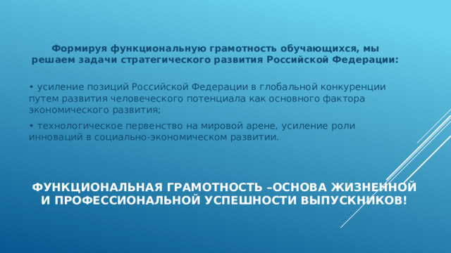 Формируя функциональную грамотность обучающихся, мы решаем задачи стратегического развития Российской Федерации:   • усиление позиций Российской Федерации в глобальной конкуренции путем развития человеческого потенциала как основного фактора экономического развития; • технологическое первенство на мировой арене, усиление роли инноваций в социально-экономическом развитии. Функциональная грамотность –основа жизненной и профессиональной успешности выпускников!   