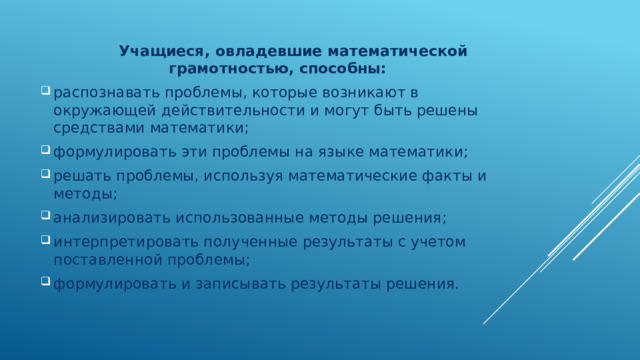  Учащиеся, овладевшие математической грамотностью, способны: распознавать проблемы, которые возникают в окружающей действительности и могут быть решены средствами математики; формулировать эти проблемы на языке математики; решать проблемы, используя математические факты и методы; анализировать использованные методы решения; интерпретировать полученные результаты с учетом поставленной проблемы; формулировать и записывать результаты решения. 