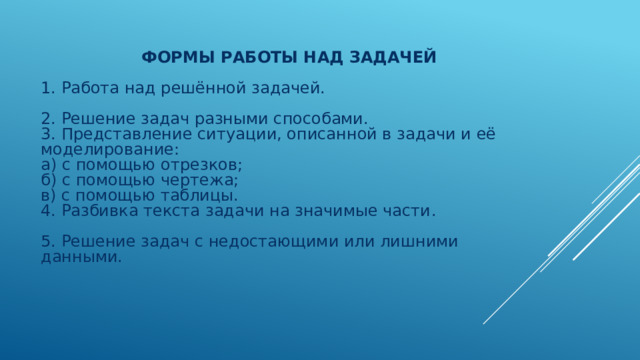  Формы работы над задачей   1 . Работа над решённой задачей.   2. Решение задач разными способами.  3. Представление ситуации, описанной в задачи и её моделирование:  а) с помощью отрезков;  б) с помощью чертежа;  в) с помощью таблицы.  4. Разбивка текста задачи на значимые части .   5 . Решение задач с недостающими или лишними данными.   