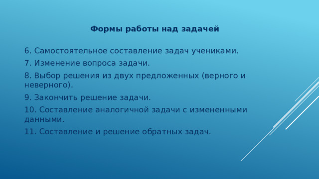  Формы работы над задачей   6. Самостоятельное составление задач учениками. 7. Изменение вопроса задачи. 8. Выбор решения из двух предложенных (верного и неверного). 9. Закончить решение задачи. 10. Составление аналогичной задачи с измененными данными. 11. Составление и решение обратных задач. 