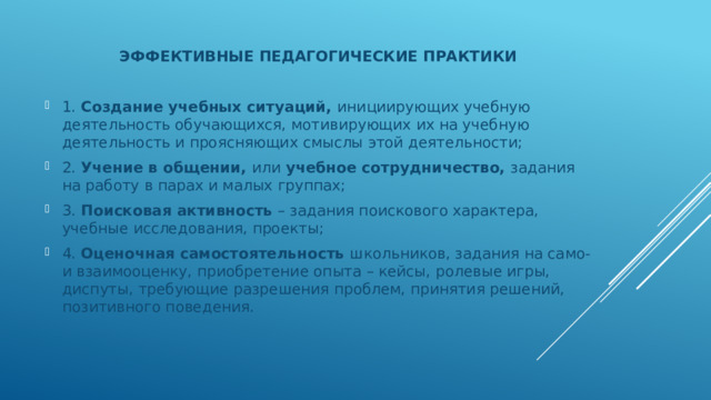 ЭФФЕКТИВНЫЕ ПЕДАГОГИЧЕСКИЕ ПРАКТИКИ 1. Создание учебных ситуаций, инициирующих учебную деятельность обучающихся, мотивирующих их на учебную деятельность и проясняющих смыслы этой деятельности; 2. Учение в общении, или учебное сотрудничество, задания на работу в парах и малых группах; 3. Поисковая активность – задания поискового характера, учебные исследования, проекты; 4. Оценочная самостоятельность школьников, задания на само- и взаимооценку, приобретение опыта – кейсы, ролевые игры, диспуты, требующие разрешения проблем, принятия решений, позитивного поведения. 