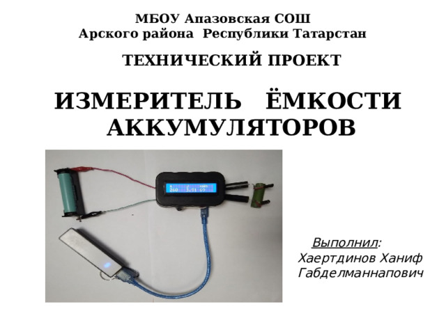 МБОУ Апазовская СОШ  Арского района Республики Татарстан ТЕХНИЧЕСКИЙ ПРОЕКТ  ИЗМЕРИТЕЛЬ ЁМКОСТИ АККУМУЛЯТОРОВ  Выполнил : Хаертдинов Ханиф Габделманнапович  