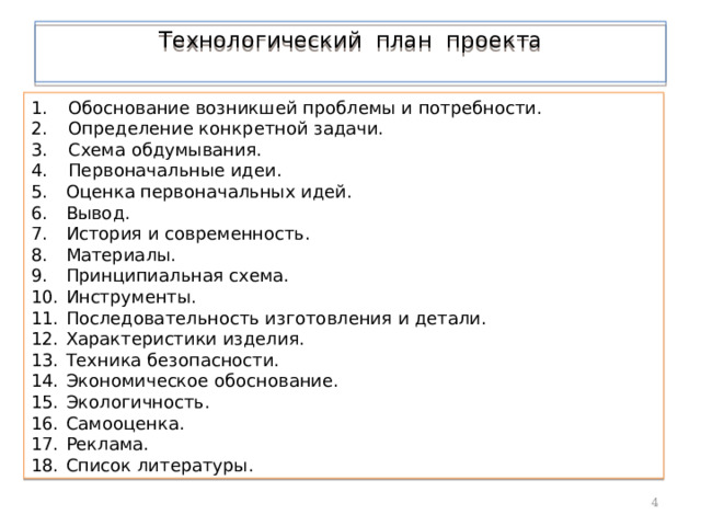 Технологический план проекта    Обоснование возникшей проблемы и потребности.  Определение конкретной задачи.  Схема обдумывания.  Первоначальные идеи. Оценка первоначальных идей. Вывод. История и современность. Материалы. Принципиальная схема. Инструменты. Последовательность изготовления и детали. Характеристики изделия. Техника безопасности. Экономическое обоснование. Экологичность. Самооценка. Реклама. Список литературы.  