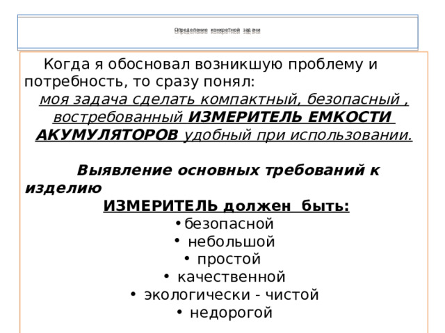   Определение конкретной задачи      Когда я обосновал возникшую проблему и потребность, то сразу понял: моя задача сделать компактный, безопасный , востребованный ИЗМЕРИТЕЛЬ ЕМКОСТИ АКУМУЛЯТОРОВ удобный при использовании.   Выявление основных требований к изделию  ИЗМЕРИТЕЛЬ должен быть: безопасной  небольшой  простой  качественной  экологически - чистой  недорогой  