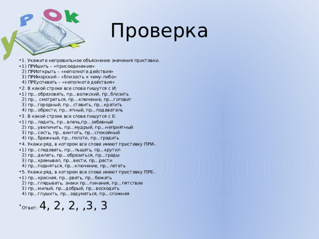 У Проверка 1. Укажите неправильное объяснение значения приставки. 1) ПРИшить – «присоединение»  2) ПРИоткрыть – «неполнота действия»  3) ПРИморский – «близость к чему-либо»  4) ПРЕуспевать – «неполнота действия» 2. В какой строке все слова пишутся с И: 1) пр…образовать, пр…волжский, пр..близить  2) пр… смотреться, пр…ключение, пр…готовит  3) пр…городный, пр…ставить, пр…кратить  4) пр…обрести, пр…ятный, пр…подаватель 3. В какой строке все слова пишутся с Е: 1) пр…ладить, пр…влечь,пр…забавный  2) пр…увеличить, пр…мудрый, пр…неприятный  3) пр…сесть, пр…винтить, пр…спокойный  4) пр…брежный, пр…ползти, пр…градить 4. Укажи ряд, в котором все слова имеют приставку ПРИ-. 1) пр…следовать, пр…льщать, пр…крутил  2) пр…делать, пр…образиться, пр…грады  3) пр…храмывал, пр…вести, пр…расти  4) пр…подняться, пр…ключение, пр…лететь 5. Укажи ряд, в котором все слова имеют приставку ПРЕ-. 1) пр…красная, пр…рвать, пр…бежать  2) пр…глядывать, знаки пр…пинания, пр…пятствие  3) пр…милый, пр…добрый, пр…восходить  4) пр…глушить, пр…задуматься, пр…сложная Ответ: : 4, 2, 2, ,3, 3 