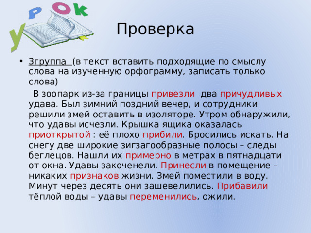 У Проверка 3группа (в текст вставить подходящие по смыслу слова на изученную орфограмму, записать только слова)  В зоопарк из-за границы привезли два причудливых удава. Был зимний поздний вечер, и сотрудники решили змей оставить в изоляторе. Утром обнаружили, что удавы исчезли. Крышка ящика оказалась приоткрытой : её плохо прибили . Бросились искать. На снегу две широкие зигзагообразные полосы – следы беглецов. Нашли их примерно в метрах в пятнадцати от окна. Удавы закоченели. Принесли в помещение – никаких признаков жизни. Змей поместили в воду. Минут через десять они зашевелились. Прибавили тёплой воды – удавы переменились , ожили. 