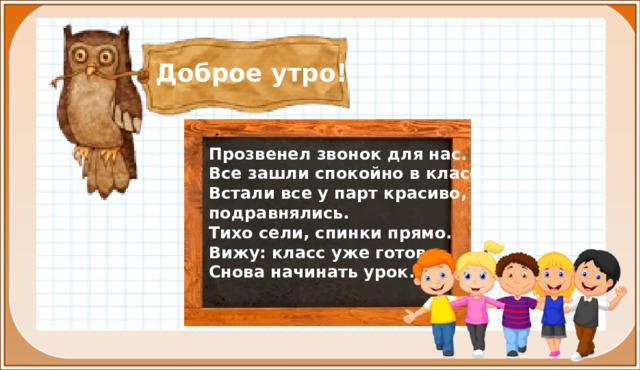 Доброе утро! Прозвенел звонок для нас. Все зашли спокойно в класс. Встали все у парт красиво, подравнялись. Тихо сели, спинки прямо. Вижу: класс уже готов Снова начинать урок. I. Организационная часть. Мотивация учебной деятельности.