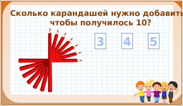 Сколько карандашей нужно добавить, чтобы получилось 10? 4 5 3 На цифры настроены триггеры. Наводим курсор и ждём появления руки-указателя. Правильный ответ: увеличение картинки. Ошибочный ответ: картинка исчезает. Картинка с детьми: переход на следующий слайд.