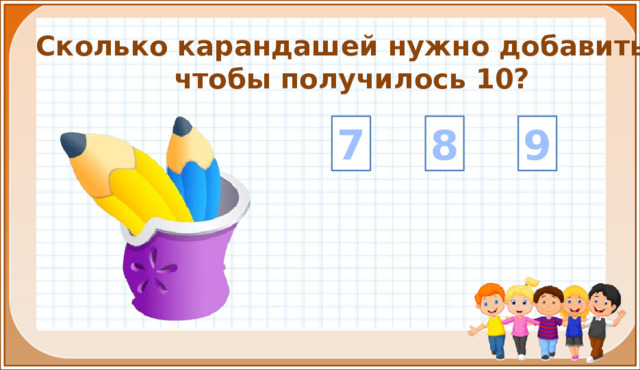 Сколько карандашей нужно добавить, чтобы получилось 10? 8 9 7 На цифры настроены триггеры. Наводим курсор и ждём появления руки-указателя. Правильный ответ: увеличение картинки. Ошибочный ответ: картинка исчезает. Картинка с детьми: переход на следующий слайд.