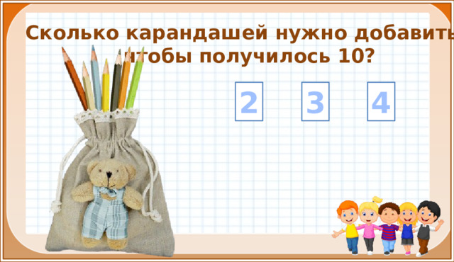 Сколько карандашей нужно добавить, чтобы получилось 10? 3 4 2 На цифры настроены триггеры. Наводим курсор и ждём появления руки-указателя. Правильный ответ: увеличение картинки. Ошибочный ответ: картинка исчезает. Картинка с детьми: переход на следующий слайд.