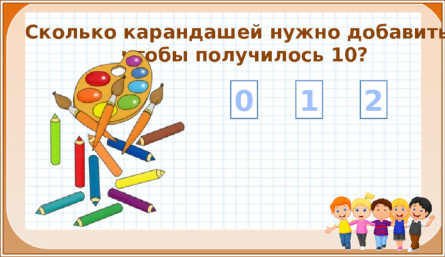 Сколько карандашей нужно добавить, чтобы получилось 10? 1 2 0 На цифры настроены триггеры. Наводим курсор и ждём появления руки-указателя. Правильный ответ: увеличение картинки. Ошибочный ответ: картинка исчезает. Картинка с детьми: переход на следующий слайд.