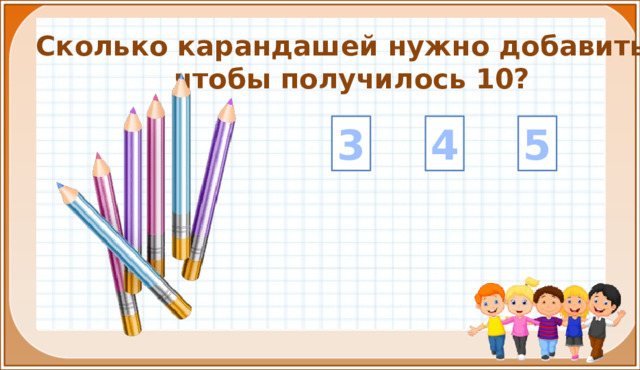 Сколько карандашей нужно добавить, чтобы получилось 10? 4 5 3 На цифры настроены триггеры. Наводим курсор и ждём появления руки-указателя. Правильный ответ: увеличение картинки. Ошибочный ответ: картинка исчезает. Картинка с детьми: переход на следующий слайд.