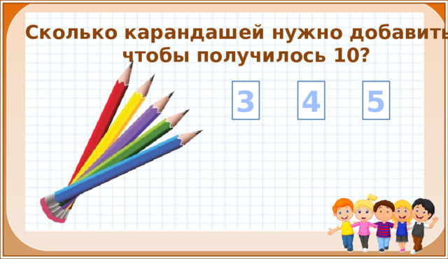 Сколько карандашей нужно добавить, чтобы получилось 10? 4 5 3 На цифры настроены триггеры. Наводим курсор и ждём появления руки-указателя. Правильный ответ: увеличение картинки. Ошибочный ответ: картинка исчезает. Картинка с детьми: переход на следующий слайд.