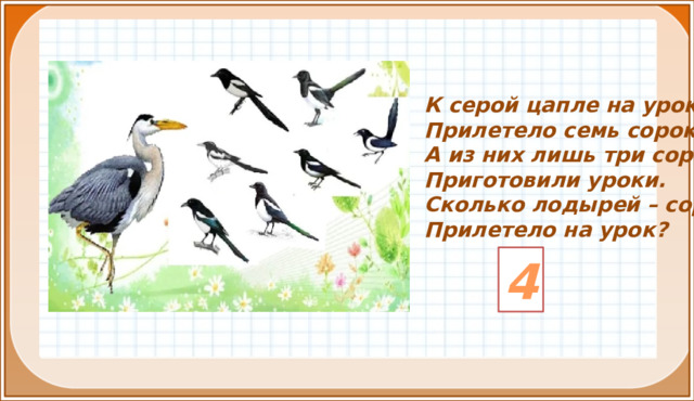 К серой цапле на урок Прилетело семь сорок. А из них лишь три сороки Приготовили уроки. Сколько лодырей – сорок Прилетело на урок? 4 2. Актуализация знаний(3,4,5 слайды). Введение в тему (6)