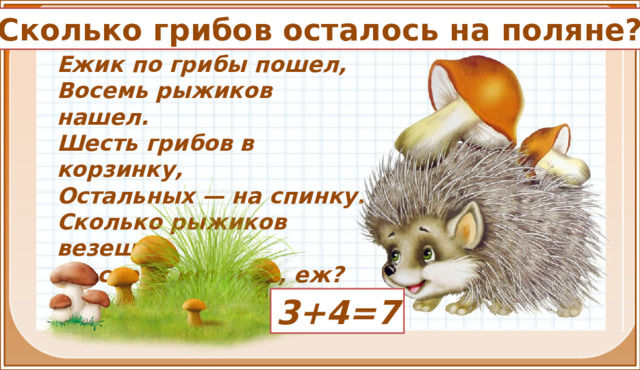 Сколько грибов осталось на поляне? Ежик по грибы пошел,  Восемь рыжиков нашел.  Шесть грибов в корзинку,  Остальных — на спинку.  Сколько рыжиков везешь  На своих иголках, еж? 3+4=7