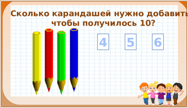 Сколько карандашей нужно добавить, чтобы получилось 10? 5 6 4 4. Закрепление и комплексное применение знаний и умений (9 – 18 слайды) На цифры настроены триггеры. Наводим курсор и ждём появления руки-указателя. Правильный ответ: увеличение картинки. Ошибочный ответ: картинка исчезает. Картинка с детьми: переход на следующий слайд.