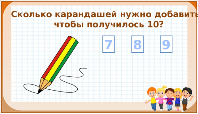 Сколько карандашей нужно добавить, чтобы получилось 10? 8 9 7 На цифры настроены триггеры. Наводим курсор и ждём появления руки-указателя. Правильный ответ: увеличение картинки. Ошибочный ответ: картинка исчезает. Картинка с детьми: переход на следующий слайд.