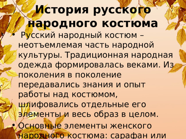 История русского народного костюма  Русский народный костюм – неотъемлемая часть народной культуры. Традиционная народная одежда формировалась веками. Из поколения в поколение передавались знания и опыт работы над костюмом, шлифовались отдельные его элементы и весь образ в целом. Основные элементы женского народного костюма: сарафан или понева, рубаха, передник, головной убор. 
