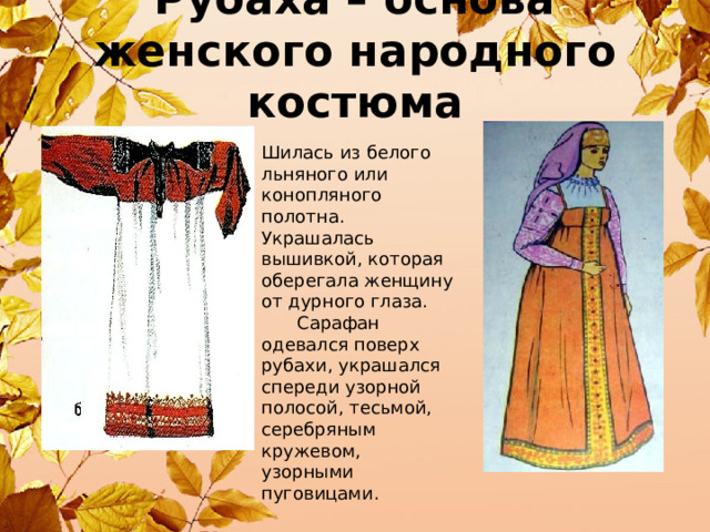 Рубаха – основа женского народного костюма Шилась из белого льняного или конопляного полотна. Украшалась вышивкой, которая оберегала женщину от дурного глаза.  Сарафан одевался поверх рубахи, украшался спереди узорной полосой, тесьмой, серебряным кружевом, узорными пуговицами. 