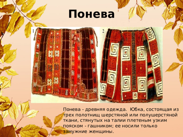 Понева - древняя одежда. Юбка, состоящая из трех полотнищ шерстяной или полушерстяной ткани, стянутых на талии плетеным узким пояском - гашником; ее носили только замужние женщины. Понева 